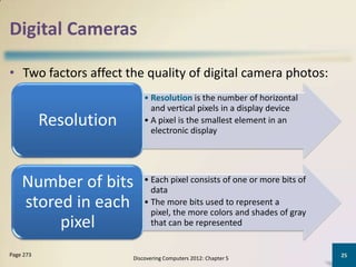 Digital Cameras

• Two factors affect the quality of digital camera photos:
                            • Resolution is the number of horizontal
                              and vertical pixels in a display device
           Resolution       • A pixel is the smallest element in an
                              electronic display




    Number of bits          • Each pixel consists of one or more bits of
                              data
    stored in each          • The more bits used to represent a
                              pixel, the more colors and shades of gray
         pixel                that can be represented


Page 273                                                                   25
                        Discovering Computers 2012: Chapter 5
 
