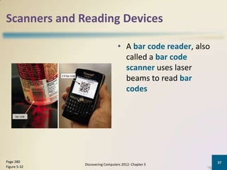 Scanners and Reading Devices

                                 • A bar code reader, also
                                   called a bar code
                                   scanner uses laser
                                   beams to read bar
                                   codes




Page 280                                                     37
              Discovering Computers 2012: Chapter 5
Figure 5-32
 