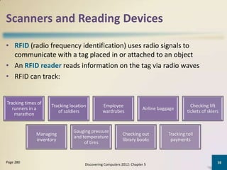 Scanners and Reading Devices

• RFID (radio frequency identification) uses radio signals to
  communicate with a tag placed in or attached to an object
• An RFID reader reads information on the tag via radio waves
• RFID can track:


Tracking times of
                    Tracking location         Employee                                        Checking lift
   runners in a                                                       Airline baggage
                       of soldiers            wardrobes                                     tickets of skiers
    marathon


                              Gauging pressure
              Managing                                    Checking out            Tracking toll
                              and temperature
              inventory                                   library books            payments
                                   of tires


Page 280                                                                                                    38
                                    Discovering Computers 2012: Chapter 5
 