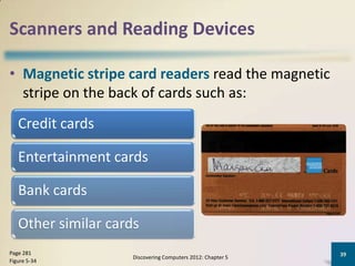 Scanners and Reading Devices

• Magnetic stripe card readers read the magnetic
  stripe on the back of cards such as:
   Credit cards

   Entertainment cards

   Bank cards

   Other similar cards
Page 281                                                     39
                     Discovering Computers 2012: Chapter 5
Figure 5-34
 