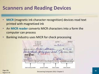 Scanners and Reading Devices

• MICR (magnetic ink character recognition) devices read text
  printed with magnetized ink
• An MICR reader converts MICR characters into a form the
  computer can process
• Banking industry uses MICR for check processing




Page 281                                                         40
                         Discovering Computers 2012: Chapter 5
Figure 5-35
 