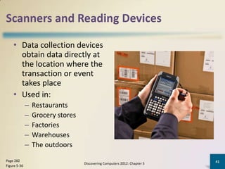 Scanners and Reading Devices

    • Data collection devices
      obtain data directly at
      the location where the
      transaction or event
      takes place
    • Used in:
              –   Restaurants
              –   Grocery stores
              –   Factories
              –   Warehouses
              –   The outdoors
Page 282                                                                   41
                                   Discovering Computers 2012: Chapter 5
Figure 5-36
 