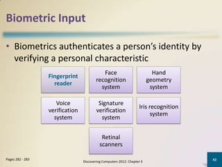 Biometric Input

• Biometrics authenticates a person’s identity by
  verifying a personal characteristic
                                            Face                           Hand
                  Fingerprint
                                         recognition                     geometry
                    reader
                                           system                         system

                     Voice                Signature
                                                                   Iris recognition
                  verification           verification
                                                                         system
                    system                 system


                                            Retinal
                                           scanners

Pages 282 - 283                                                                       42
                                 Discovering Computers 2012: Chapter 5
 