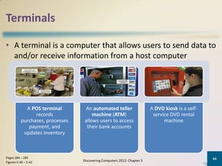 Terminals

• A terminal is a computer that allows users to send data to
  and/or receive information from a host computer




            A POS terminal        An automated teller                    A DVD kiosk is a self-
                records              machine (ATM)                        service DVD rental
          purchases, processes   allows users to access                        machine
             payment, and         their bank accounts
           updates inventory



Pages 284 – 285                                                                                   44
Figures 5-40 – 5-42              Discovering Computers 2012: Chapter 5
 