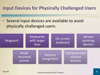 Input Devices for Physically Challenged Users

• Several input devices are available to assist
  physically challenged users:

                 Keyboards                                              Various
                                               On-screen
   Keyguard      with larger                                            pointing
                                               keyboard
                    keys                                                devices

            Head-                                             Computerized
                              Gesture
           mounted                                              implant
                            recognition
           pointer                                              devices

Page 286                                                                           48
                      Discovering Computers 2012: Chapter 5
 