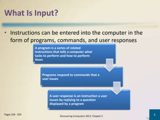 What Is Input?

• Instructions can be entered into the computer in the
  form of programs, commands, and user responses
                  A program is a series of related
                  instructions that tells a computer what
                  tasks to perform and how to perform
                  them



                      Programs respond to commands that a
                      user issues



                           A user response is an instruction a user
                           issues by replying to a question
                           displayed by a program

Pages 258 - 259                                                           5
                                  Discovering Computers 2012: Chapter 5
 