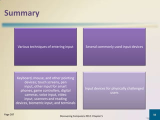 Summary


            Various techniques of entering input             Several commonly used input devices




            Keyboard, mouse, and other pointing
                devices; touch screens, pen
                input, other input for smart
                                                            Input devices for physically challenged
              phones, game controllers, digital
                                                                             users
                 cameras, voice input, video
                input, scanners and reading
           devices, biometric input, and terminals

Page 287                                                                                              50
                                       Discovering Computers 2012: Chapter 5
 