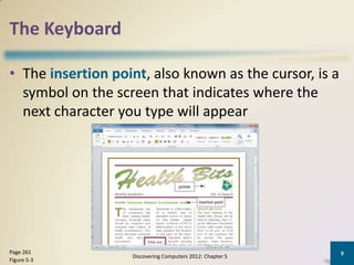 The Keyboard

• The insertion point, also known as the cursor, is a
  symbol on the screen that indicates where the
  next character you type will appear




Page 261                                                   9
                   Discovering Computers 2012: Chapter 5
Figure 5-3
 