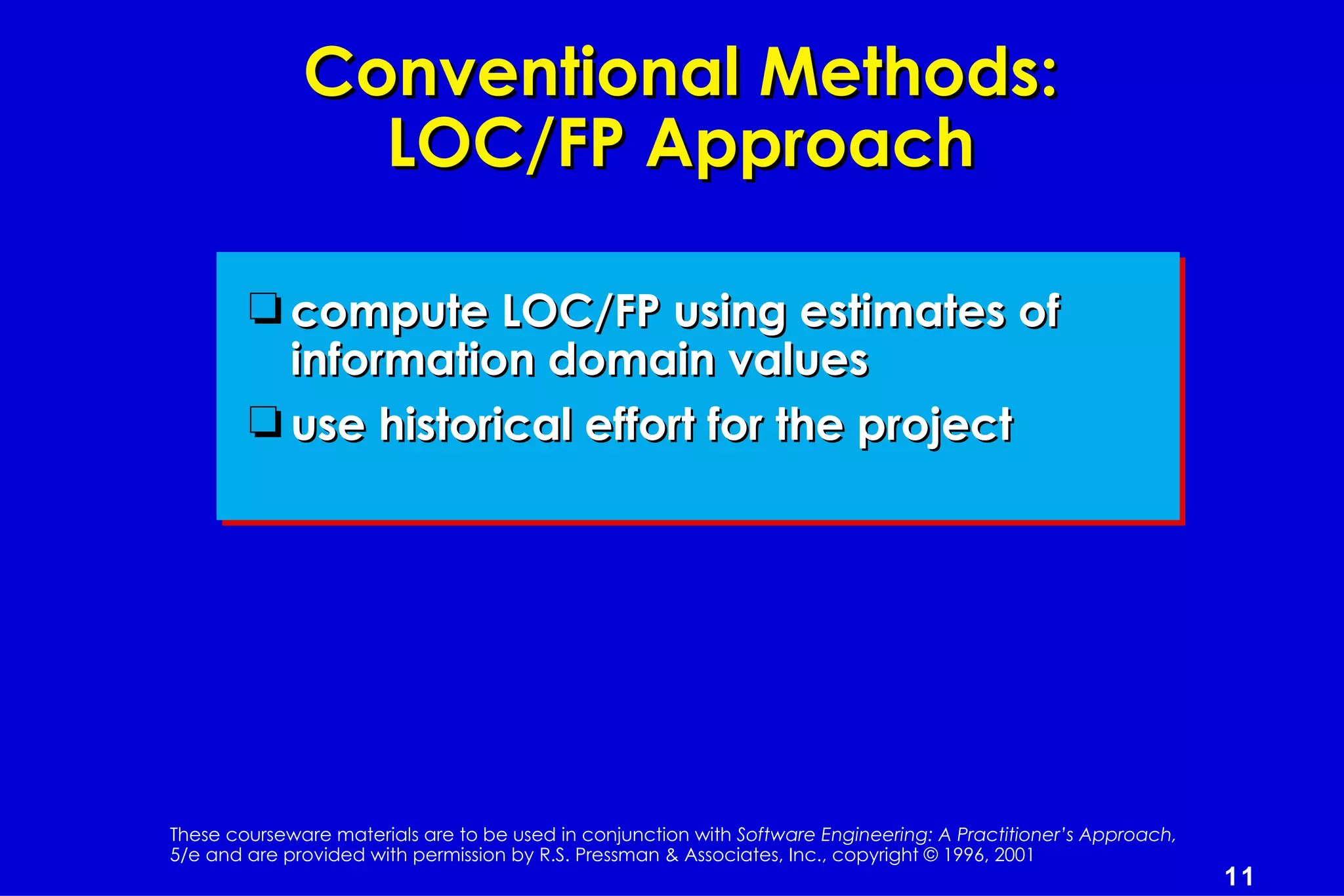 Conventional Methods:
                LOC/FP Approach

        t compute LOC/FP using estimates of
          information domain values
        t use historical effort for the project




These courseware materials are to be used in conjunction with Software Engineering: A Practitioner’s Approach,
5/e and are provided with permission by R.S. Pressman & Associates, Inc., copyright © 1996, 2001
                                                                                                                 11
 