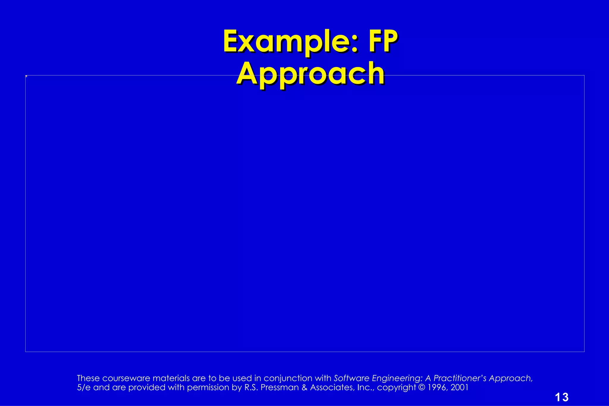 Example: FP
                                   Approach




These courseware materials are to be used in conjunction with Software Engineering: A Practitioner’s Approach,
5/e and are provided with permission by R.S. Pressman & Associates, Inc., copyright © 1996, 2001
                                                                                                                 13
 