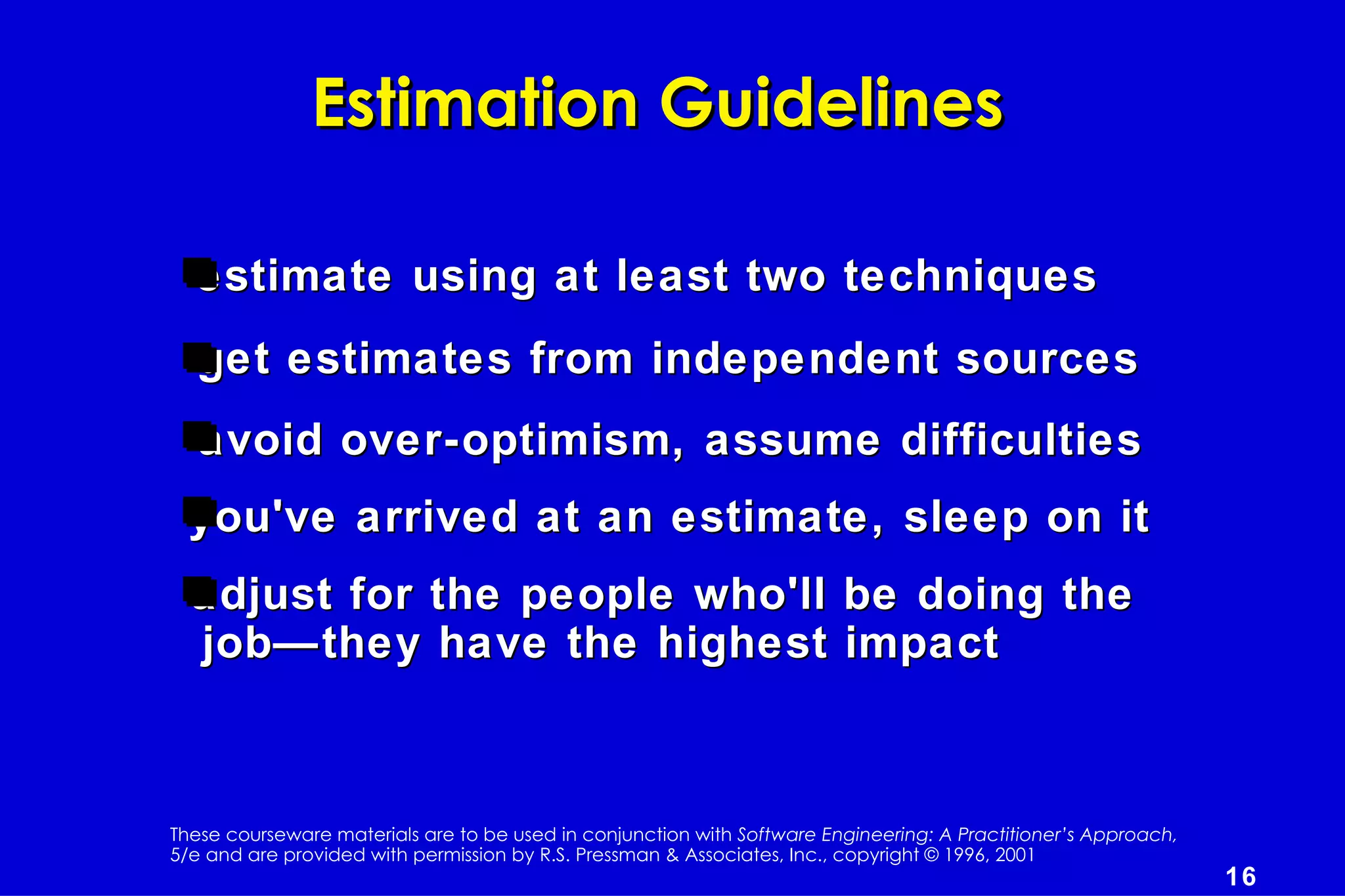 Estimation Guidelines

  estimate using at least two techniques
  get estimates from independent sources
   avoid over-optimism, assume difficulties
  you've arrived at an estimate, sleep on it
  adjust for the people who'll be doing the
  job—they have the highest impact



These courseware materials are to be used in conjunction with Software Engineering: A Practitioner’s Approach,
5/e and are provided with permission by R.S. Pressman & Associates, Inc., copyright © 1996, 2001
                                                                                                                 16
 
