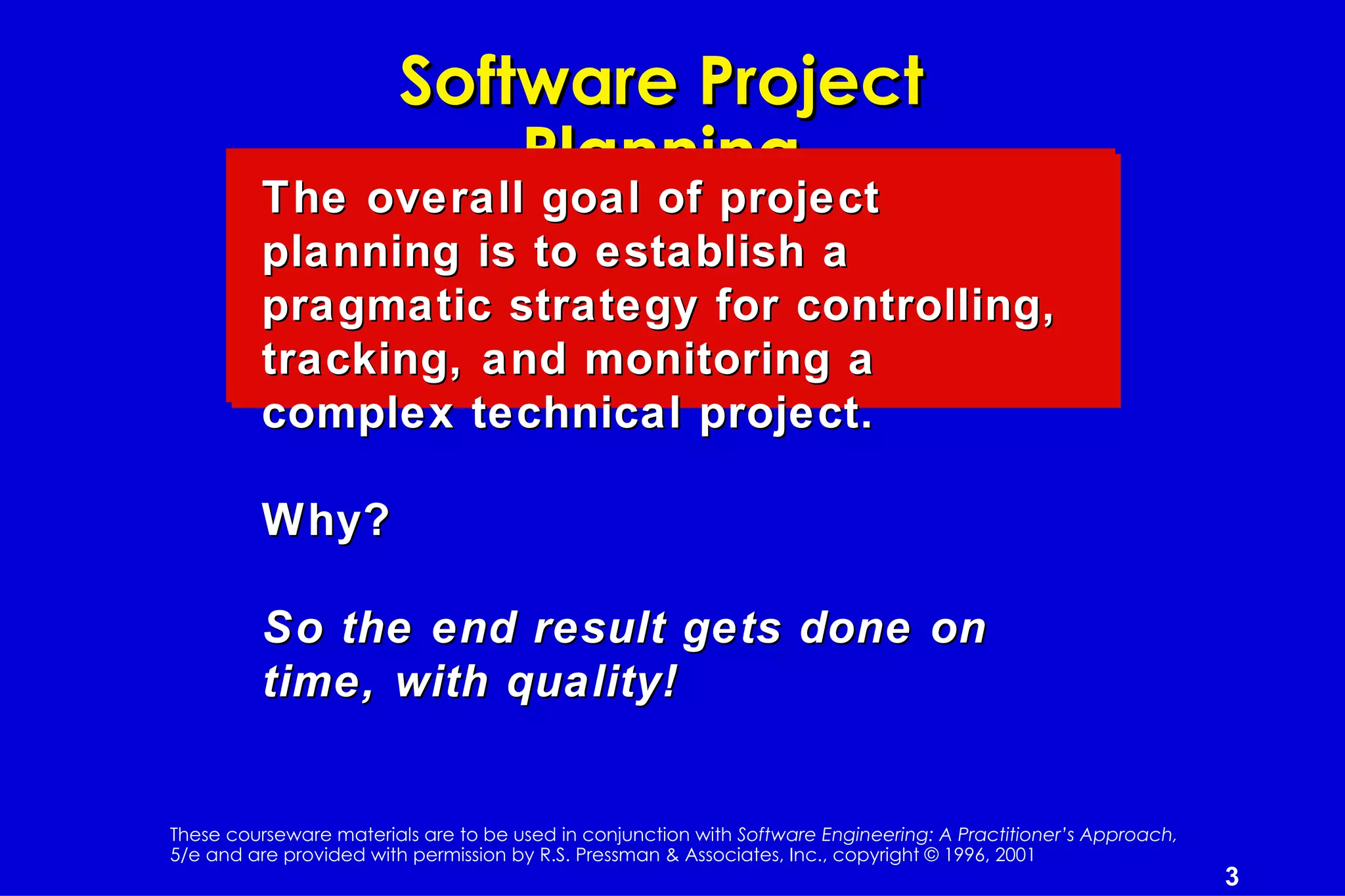 Software Project
                            Planning
         The overall goal of project
         planning is to establish a
         pragmatic strategy for controlling,
         tracking, and monitoring a
         complex technical project.

         Why?

         So the end result gets done on
         time, with quality!


These courseware materials are to be used in conjunction with Software Engineering: A Practitioner’s Approach,
5/e and are provided with permission by R.S. Pressman & Associates, Inc., copyright © 1996, 2001
                                                                                                                 3
 