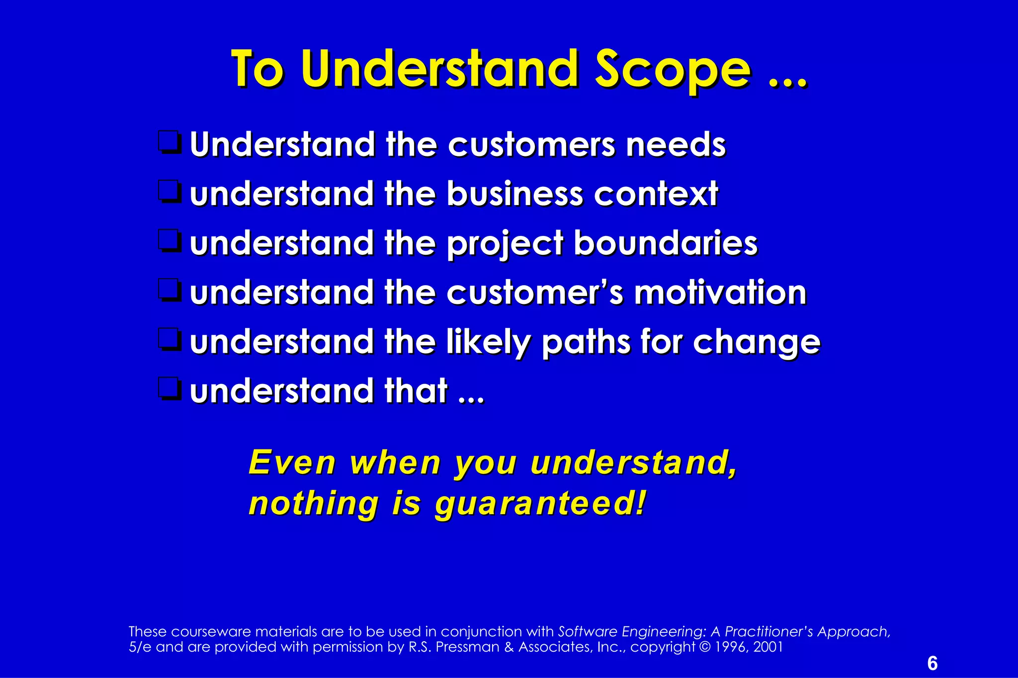 To Understand Scope ...
    t Understand the customers needs
    t understand the business context
    t understand the project boundaries
    t understand the customer’s motivation
    t understand the likely paths for change
    t understand that ...

                 Even when you understand,
                 nothing is guaranteed!


These courseware materials are to be used in conjunction with Software Engineering: A Practitioner’s Approach,
5/e and are provided with permission by R.S. Pressman & Associates, Inc., copyright © 1996, 2001
                                                                                                                 6
 