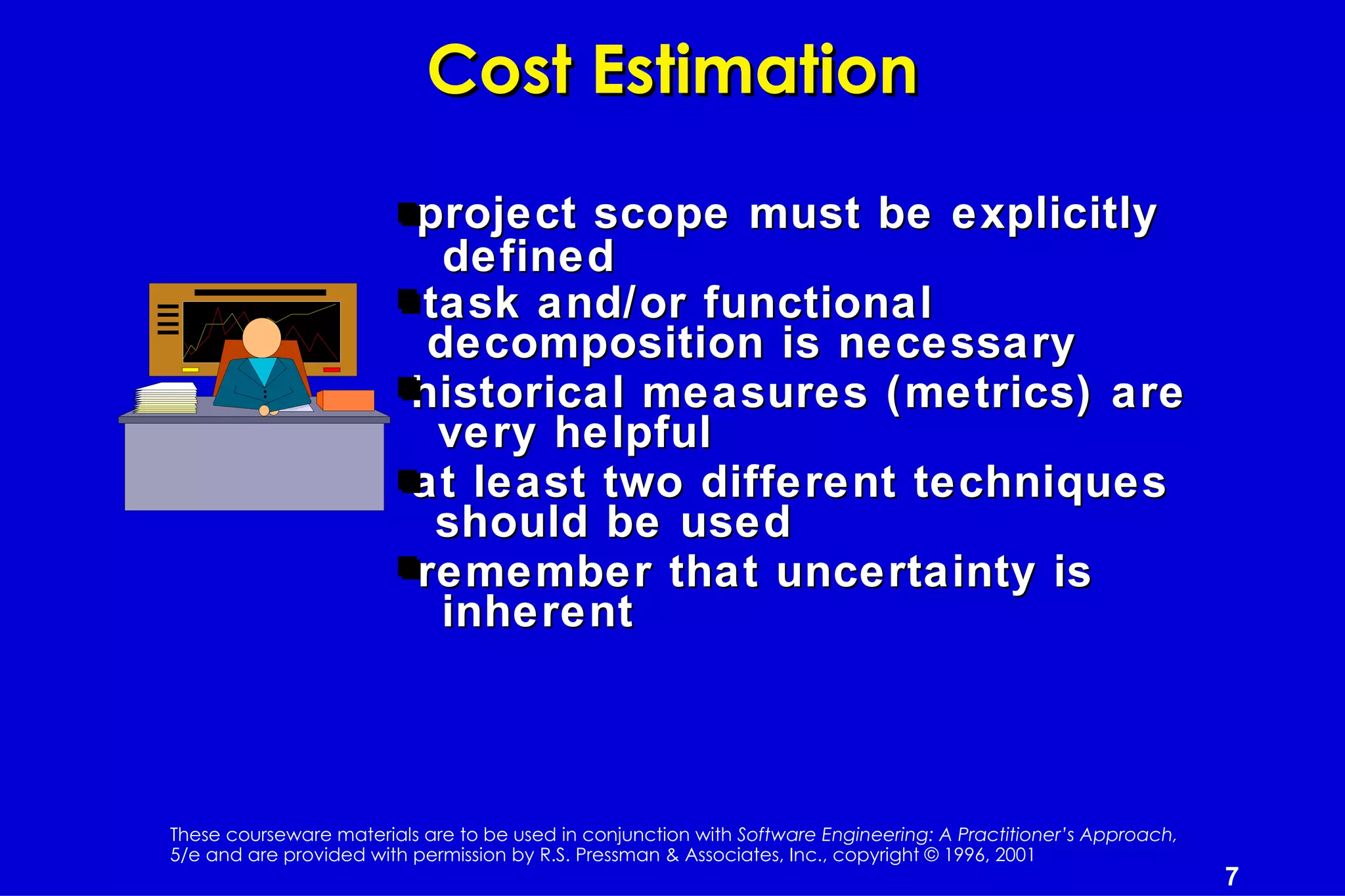 Cost Estimation

                          project scope must be explicitly
                            defined
                          task and/or functional
                           decomposition is necessary
                          historical measures (metrics) are
                           very helpful
                          at least two different techniques
                           should be used
                          remember that uncertainty is
                            inherent



These courseware materials are to be used in conjunction with Software Engineering: A Practitioner’s Approach,
5/e and are provided with permission by R.S. Pressman & Associates, Inc., copyright © 1996, 2001
                                                                                                                 7
 