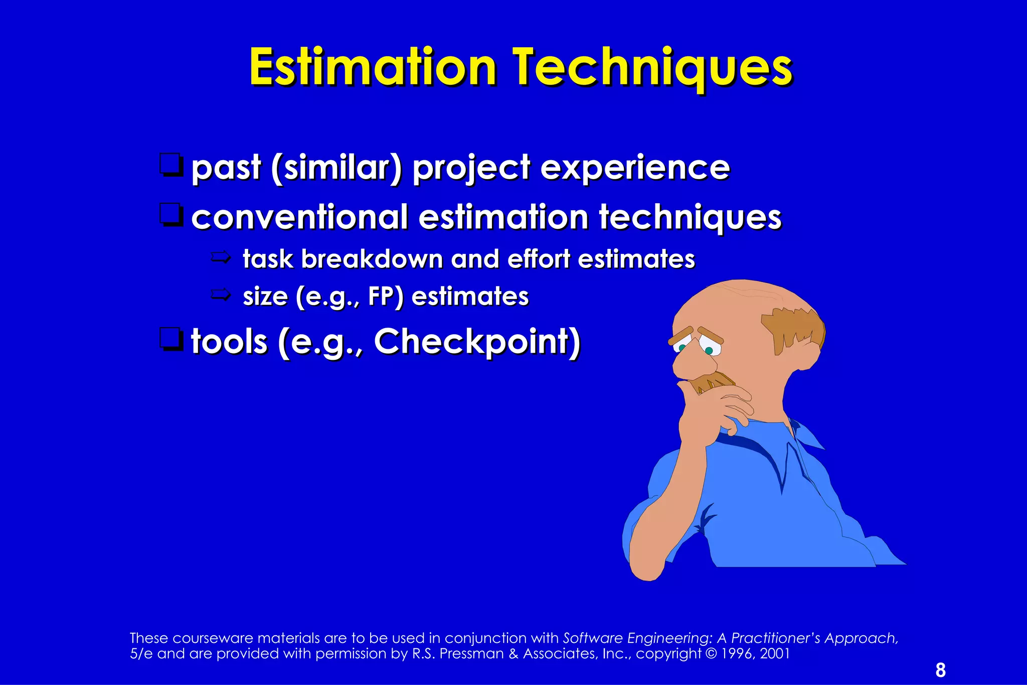 Estimation Techniques
    t past (similar) project experience
    t conventional estimation techniques
           ¶ task breakdown and effort estimates
           ¶ size (e.g., FP) estimates
    t tools (e.g., Checkpoint)




These courseware materials are to be used in conjunction with Software Engineering: A Practitioner’s Approach,
5/e and are provided with permission by R.S. Pressman & Associates, Inc., copyright © 1996, 2001
                                                                                                                 8
 