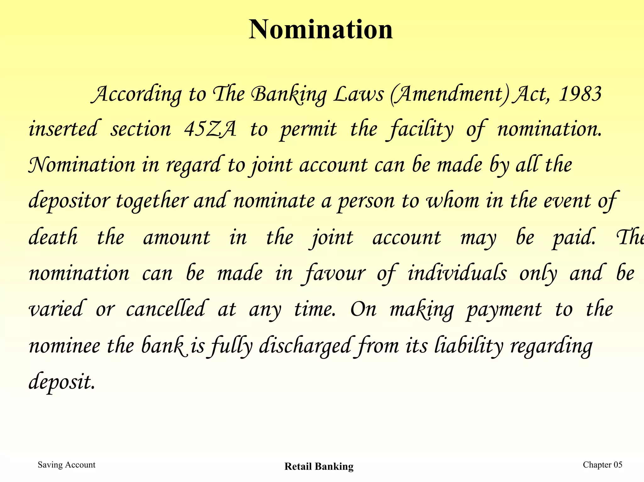 Nomination

        According to The Banking Laws (Amendment) Act, 1983
inserted section 45ZA to permit the facility of nomination.
Nomination in regard to joint account can be made by all the
depositor together and nominate a person to whom in the event of
death the amount in the joint account may be paid. The
nomination can be made in favour of individuals only and be
varied or cancelled at any time. On making payment to the
nominee the bank is fully discharged from its liability regarding
deposit.


 Saving Account           Retail Banking                  Chapter 05
 