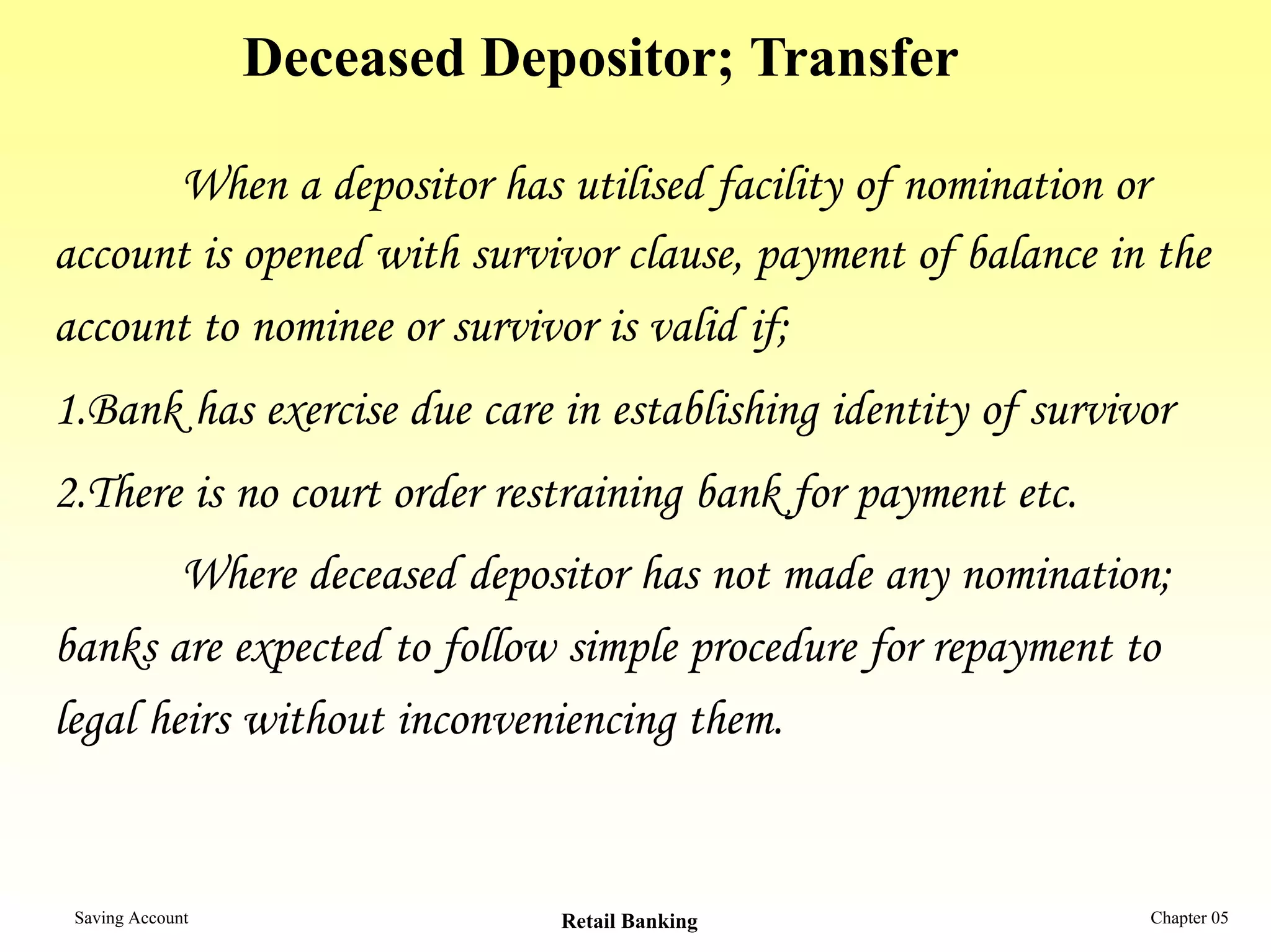 Deceased Depositor; Transfer

      When a depositor has utilised facility of nomination or
account is opened with survivor clause, payment of balance in the
account to nominee or survivor is valid if;
1.Bank has exercise due care in establishing identity of survivor
2.There is no court order restraining bank for payment etc.
        Where deceased depositor has not made any nomination;
banks are expected to follow simple procedure for repayment to
legal heirs without inconveniencing them.


 Saving Account               Retail Banking                   Chapter 05
 
