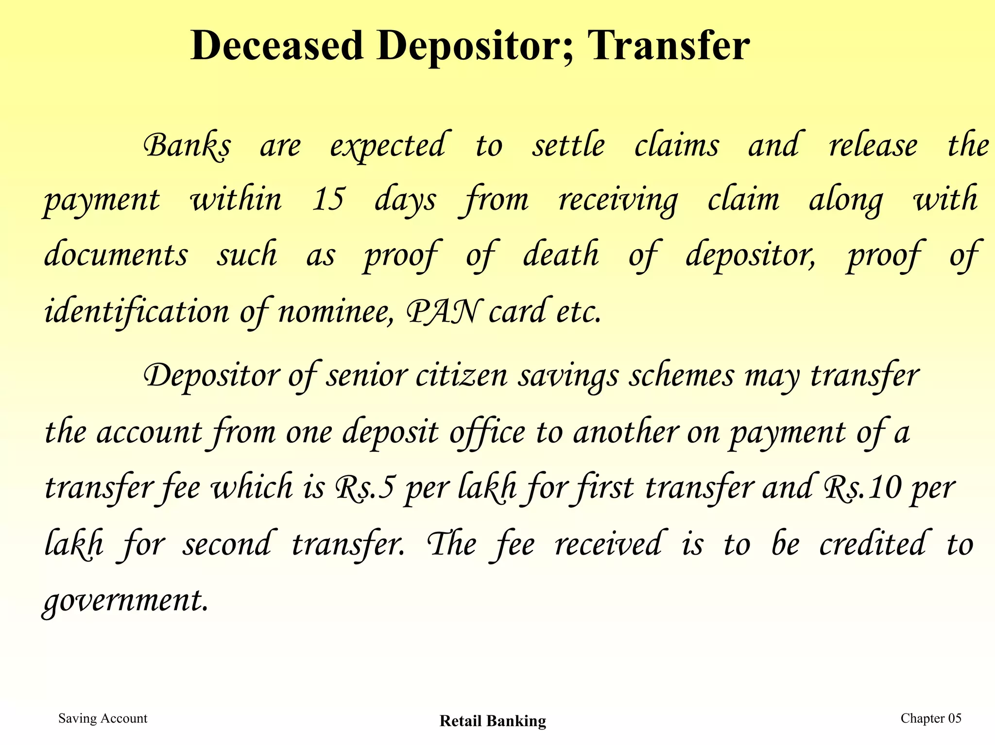 Deceased Depositor; Transfer

        Banks are expected to settle claims and release the
payment within 15 days from receiving claim along with
documents such as proof of death of depositor, proof of
identification of nominee, PAN card etc.
       Depositor of senior citizen savings schemes may transfer
the account from one deposit office to another on payment of a
transfer fee which is Rs.5 per lakh for first transfer and Rs.10 per
lakh for second transfer. The fee received is to be credited to
government.

 Saving Account               Retail Banking                  Chapter 05
 