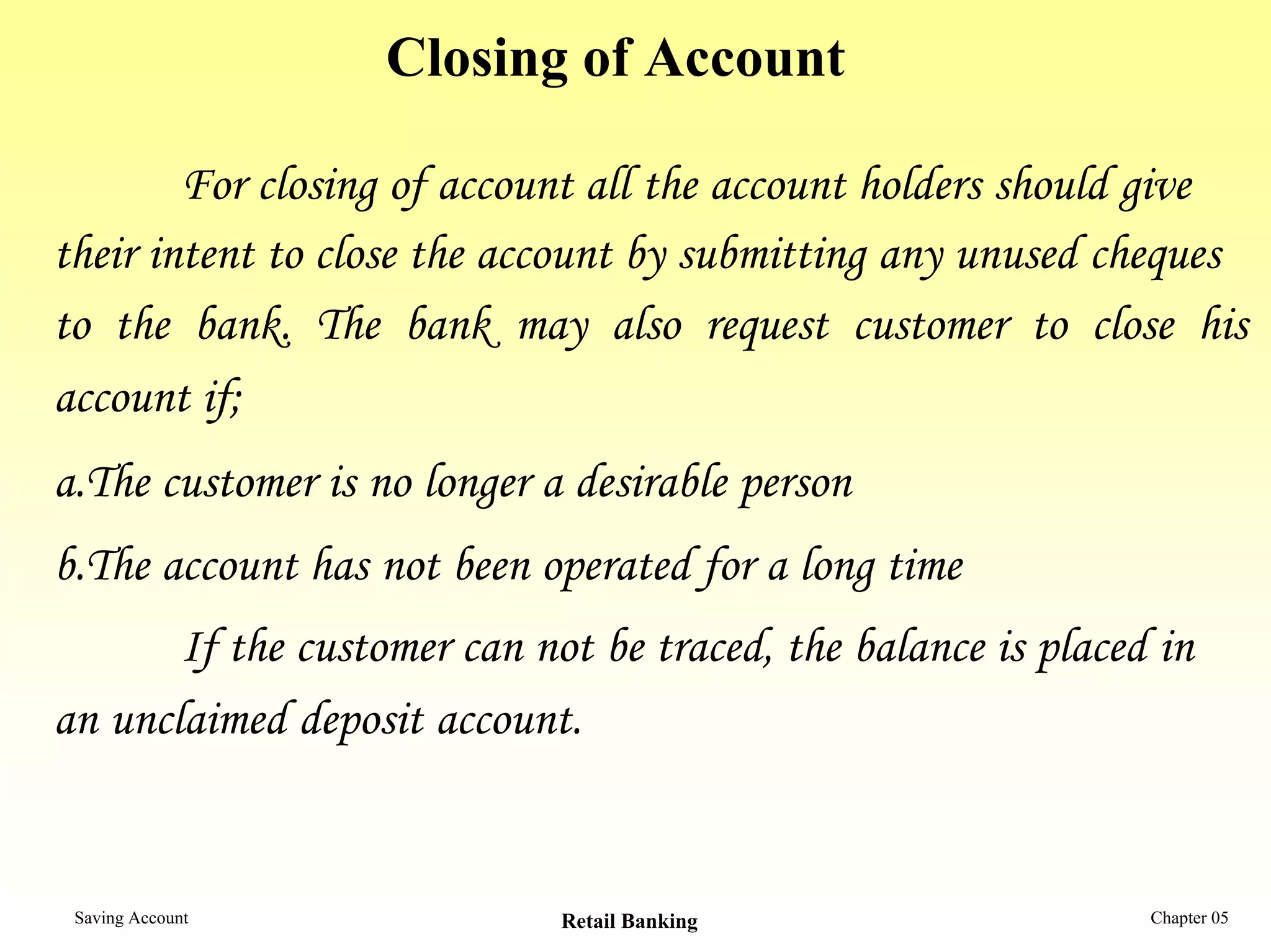 Closing of Account

        For closing of account all the account holders should give
their intent to close the account by submitting any unused cheques
to the bank. The bank may also request customer to close his
account if;
a.The customer is no longer a desirable person
b.The account has not been operated for a long time
       If the customer can not be traced, the balance is placed in
an unclaimed deposit account.


 Saving Account              Retail Banking                    Chapter 05
 