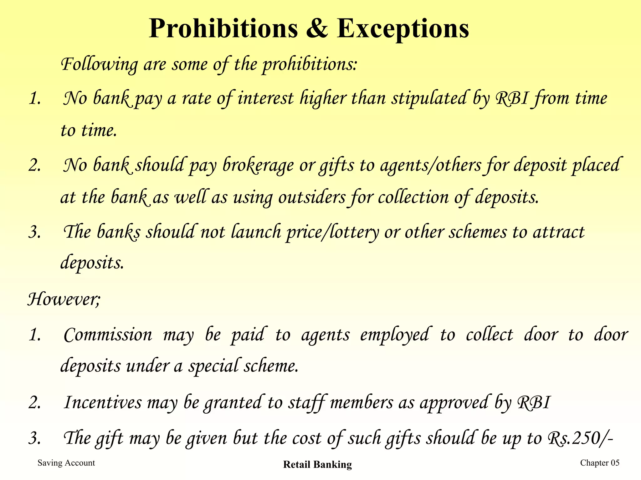 Prohibitions & Exceptions
      Following are some of the prohibitions:
1. No bank pay a rate of interest higher than stipulated by RBI from time
   to time.
2. No bank should pay brokerage or gifts to agents/others for deposit placed
   at the bank as well as using outsiders for collection of deposits.
3. The banks should not launch price/lottery or other schemes to attract
   deposits.
However;
1. Commission may be paid to agents employed to collect door to door
   deposits under a special scheme.
2. Incentives may be granted to staff members as approved by RBI
3. The gift may be given but the cost of such gifts should be up to Rs.250/-
 Saving Account                    Retail Banking                      Chapter 05
 