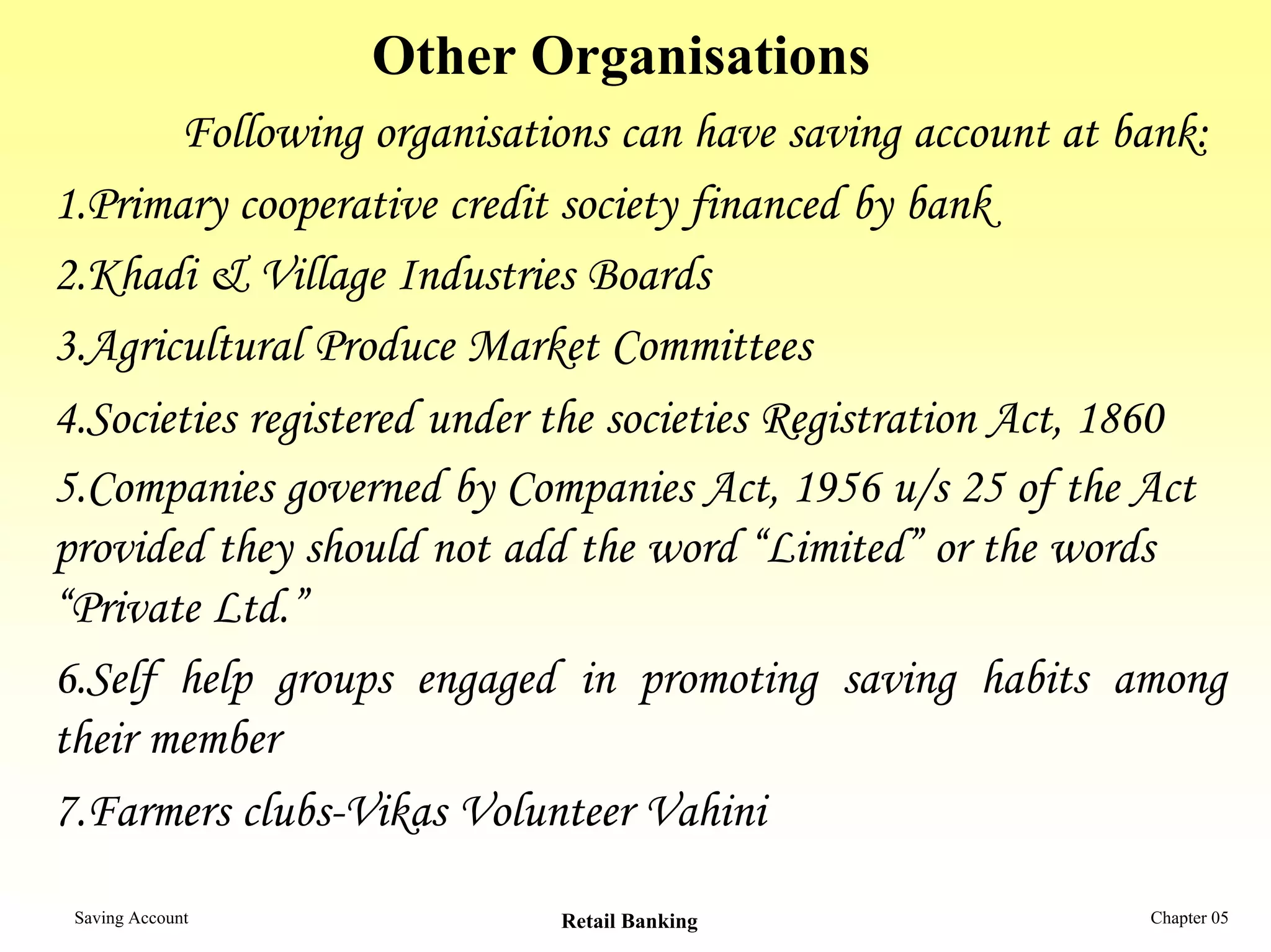 Other Organisations
       Following organisations can have saving account at bank:
1.Primary cooperative credit society financed by bank
2.Khadi & Village Industries Boards
3.Agricultural Produce Market Committees
4.Societies registered under the societies Registration Act, 1860
5.Companies governed by Companies Act, 1956 u/s 25 of the Act
provided they should not add the word “Limited” or the words
“Private Ltd.”
6.Self help groups engaged in promoting saving habits among
their member
7.Farmers clubs-Vikas Volunteer Vahini
 Saving Account             Retail Banking                  Chapter 05
 