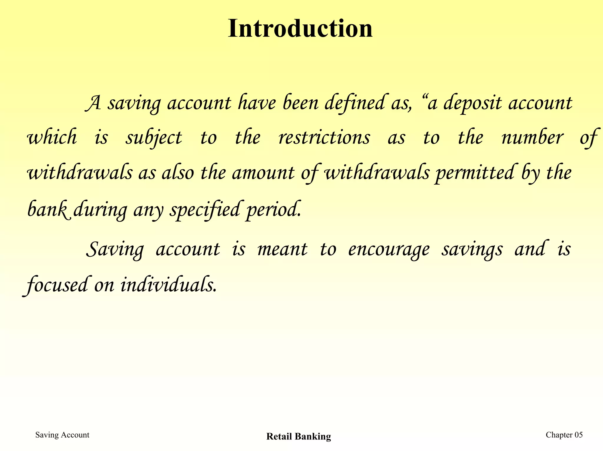 Introduction

      A saving account have been defined as, “a deposit account
which is subject to the restrictions as to the number of
withdrawals as also the amount of withdrawals permitted by the
bank during any specified period.
              Saving account is meant to encourage savings and is
focused on individuals.




 Saving Account                  Retail Banking               Chapter 05
 