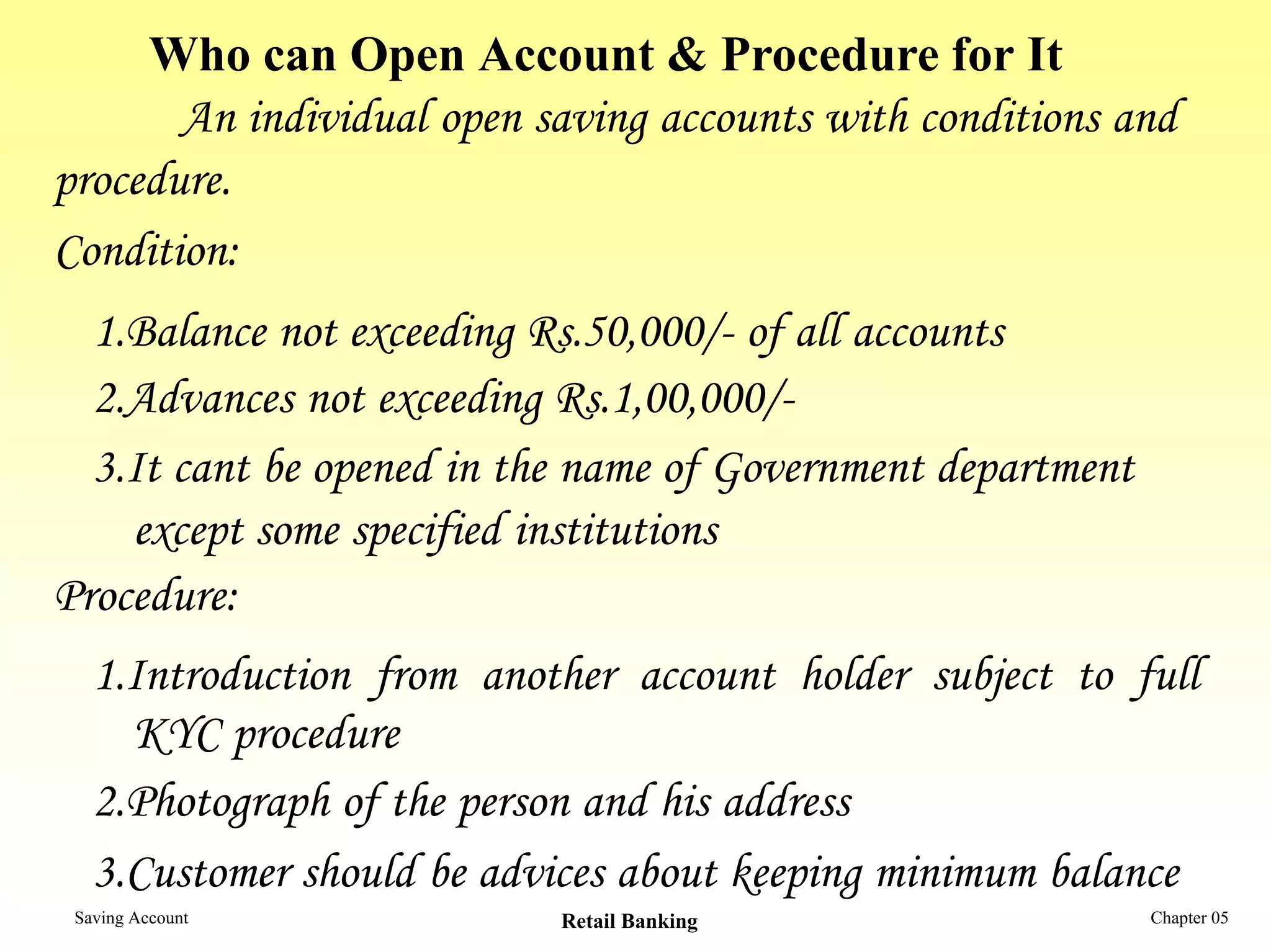 Who can Open Account & Procedure for It
       An individual open saving accounts with conditions and
procedure.
Condition:
  1.Balance not exceeding Rs.50,000/- of all accounts
  2.Advances not exceeding Rs.1,00,000/-
  3.It cant be opened in the name of Government department
    except some specified institutions
Procedure:
   1.Introduction from another account holder subject to full
     KYC procedure
   2.Photograph of the person and his address
   3.Customer should be advices about keeping minimum balance
 Saving Account            Retail Banking                    Chapter 05
 