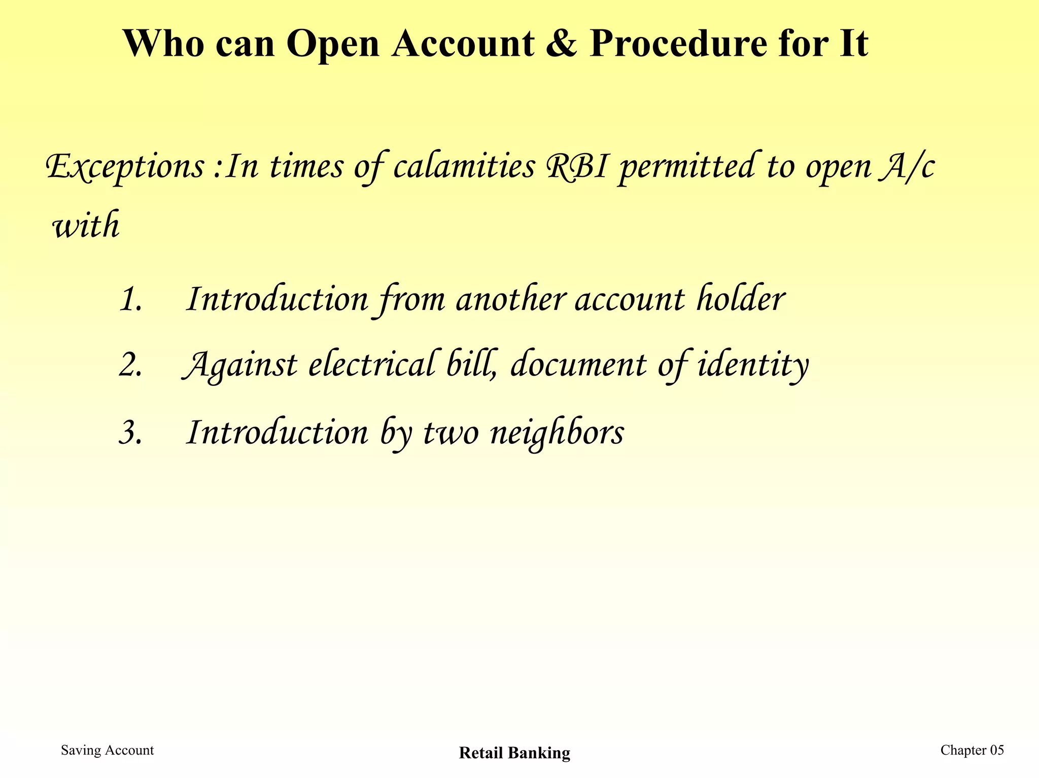 Who can Open Account & Procedure for It

Exceptions :In times of calamities RBI permitted to open A/c
with
         1. Introduction from another account holder
         2. Against electrical bill, document of identity
         3. Introduction by two neighbors




 Saving Account                 Retail Banking                 Chapter 05
 