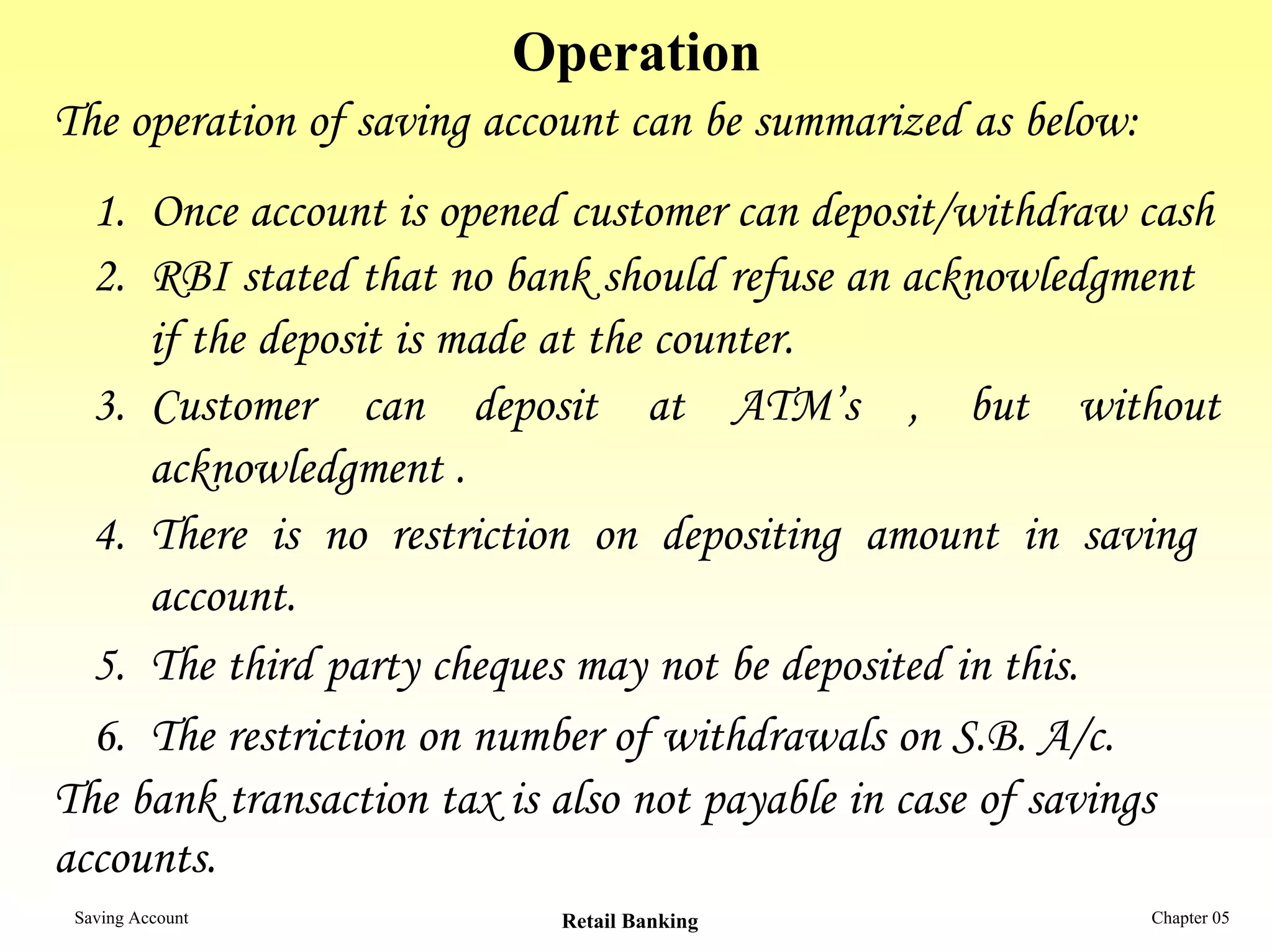 Operation
The operation of saving account can be summarized as below:
  1. Once account is opened customer can deposit/withdraw cash
  2. RBI stated that no bank should refuse an acknowledgment
     if the deposit is made at the counter.
  3. Customer can deposit at ATM’s , but without
     acknowledgment .
  4. There is no restriction on depositing amount in saving
     account.
  5. The third party cheques may not be deposited in this.
  6. The restriction on number of withdrawals on S.B. A/c.
The bank transaction tax is also not payable in case of savings
accounts.
 Saving Account            Retail Banking                     Chapter 05
 