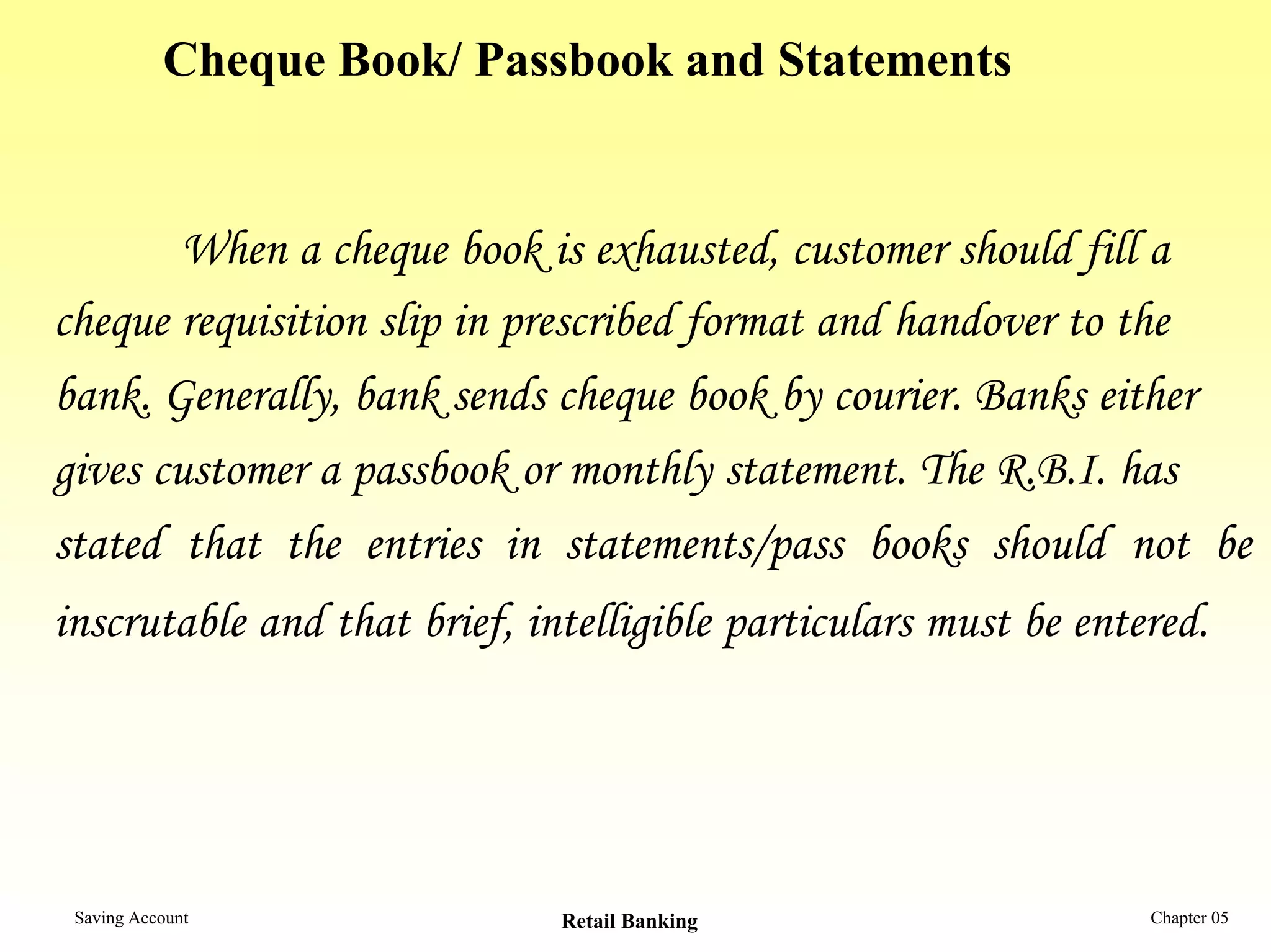Cheque Book/ Passbook and Statements


        When a cheque book is exhausted, customer should fill a
cheque requisition slip in prescribed format and handover to the
bank. Generally, bank sends cheque book by courier. Banks either
gives customer a passbook or monthly statement. The R.B.I. has
stated that the entries in statements/pass books should not be
inscrutable and that brief, intelligible particulars must be entered.




 Saving Account               Retail Banking                     Chapter 05
 