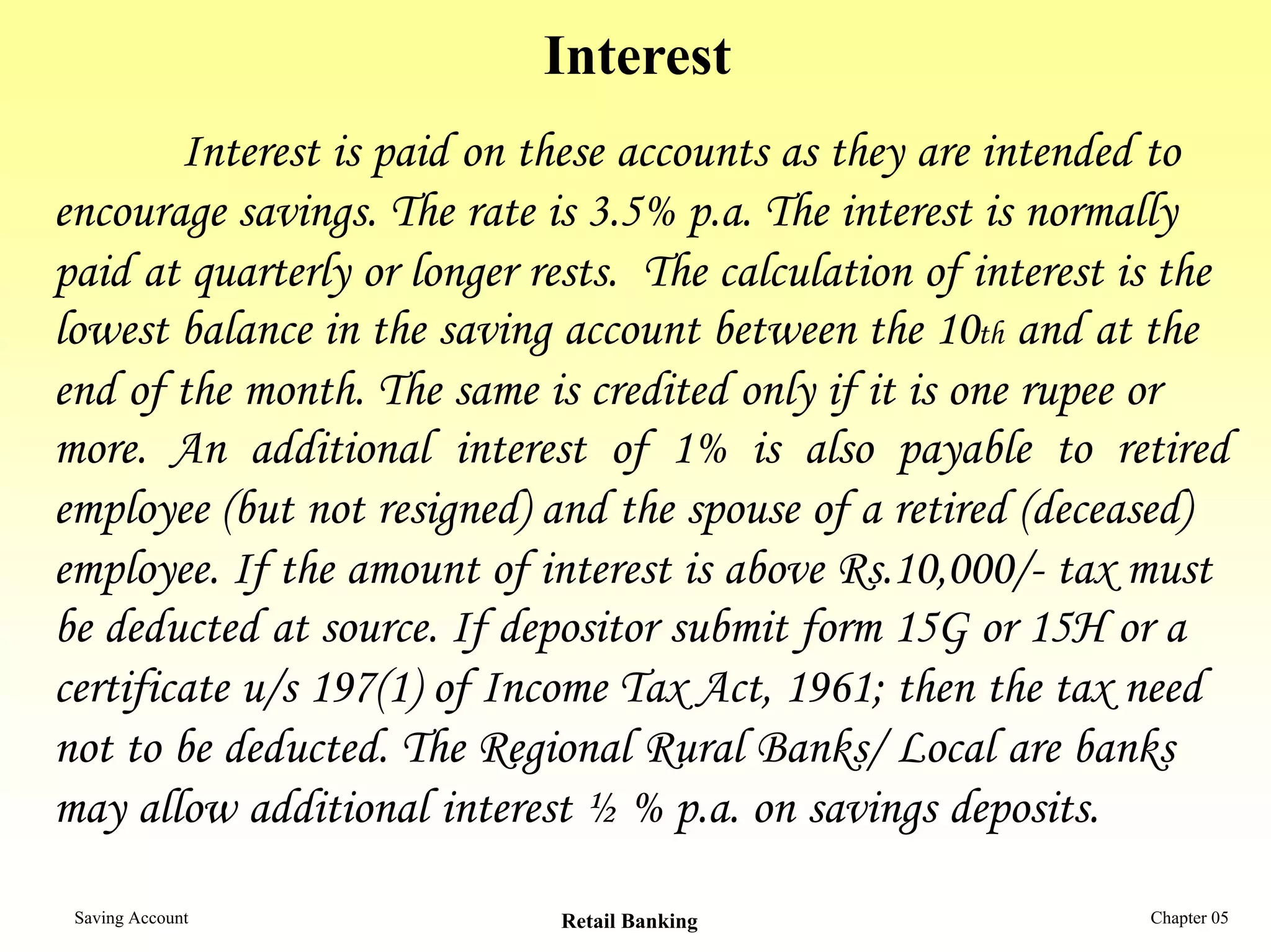 Interest
        Interest is paid on these accounts as they are intended to
encourage savings. The rate is 3.5% p.a. The interest is normally
paid at quarterly or longer rests. The calculation of interest is the
lowest balance in the saving account between the 10th and at the
end of the month. The same is credited only if it is one rupee or
more. An additional interest of 1% is also payable to retired
employee (but not resigned) and the spouse of a retired (deceased)
employee. If the amount of interest is above Rs.10,000/- tax must
be deducted at source. If depositor submit form 15G or 15H or a
certificate u/s 197(1) of Income Tax Act, 1961; then the tax need
not to be deducted. The Regional Rural Banks/ Local are banks
may allow additional interest ½ % p.a. on savings deposits.

 Saving Account              Retail Banking                     Chapter 05
 