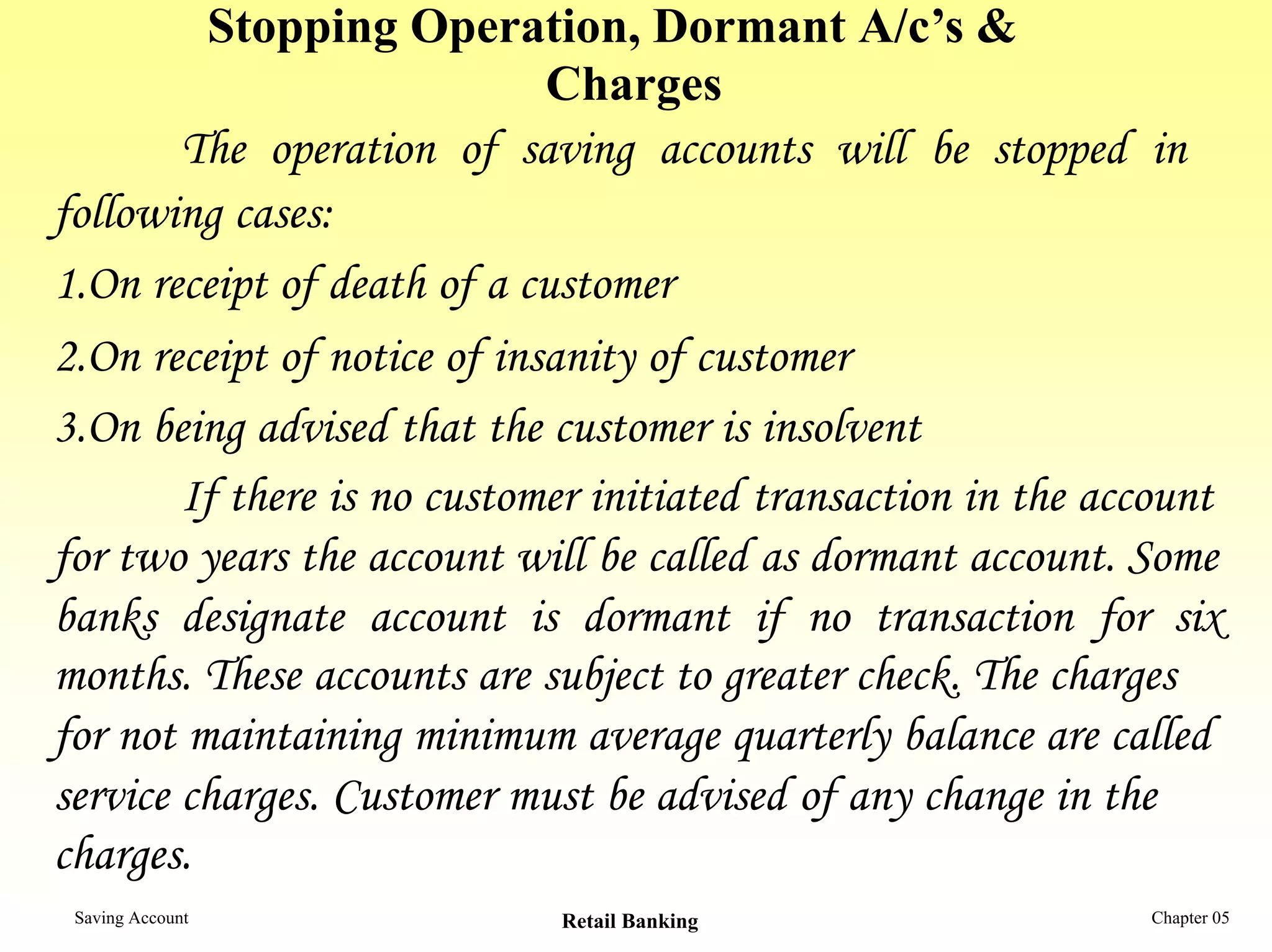 Stopping Operation, Dormant A/c’s &
                             Charges
        The operation of saving accounts will be stopped in
following cases:
1.On receipt of death of a customer
2.On receipt of notice of insanity of customer
3.On being advised that the customer is insolvent
        If there is no customer initiated transaction in the account
for two years the account will be called as dormant account. Some
banks designate account is dormant if no transaction for six
months. These accounts are subject to greater check. The charges
for not maintaining minimum average quarterly balance are called
service charges. Customer must be advised of any change in the
charges.
 Saving Account              Retail Banking                    Chapter 05
 