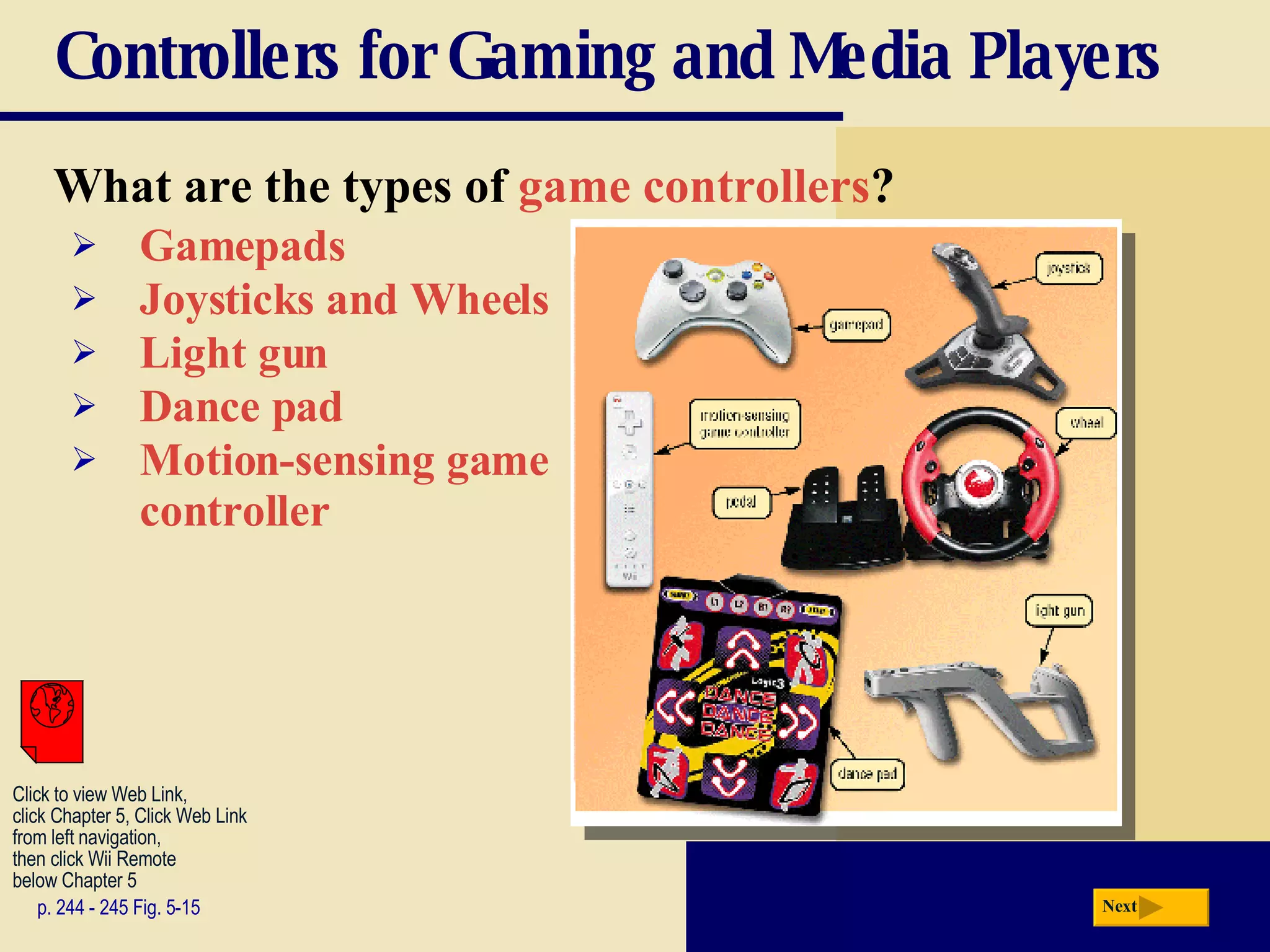 Controllers for Gaming and Media Players What are the types of  game controllers ? p. 244 - 245 Fig. 5-15 Gamepads Joysticks and Wheels Light gun Dance pad Motion-sensing game controller Next Click to view Web Link, click Chapter 5, Click Web Link from left navigation,  then click Wii Remote below Chapter 5  