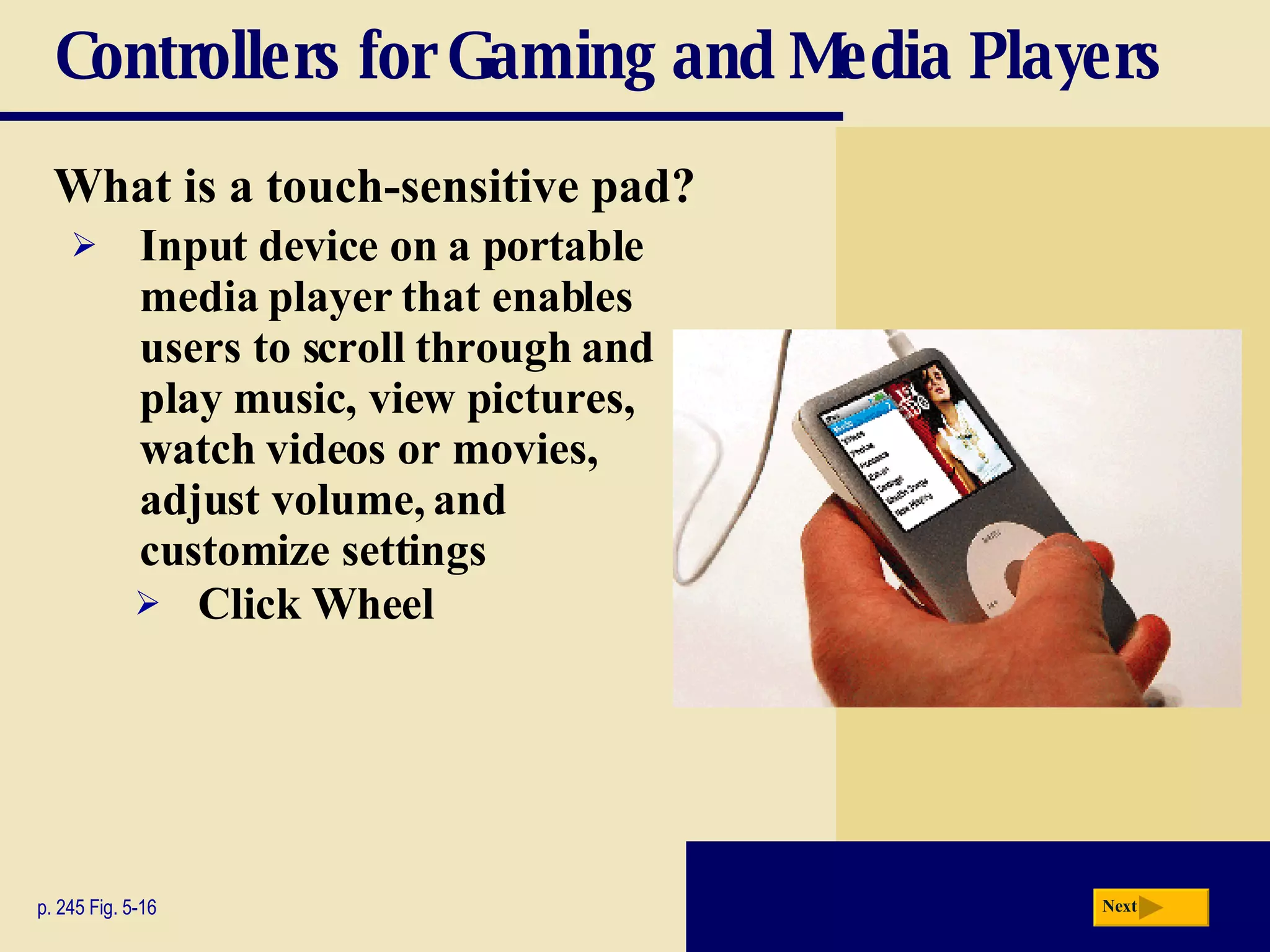 Controllers for Gaming and Media Players What is a   touch-sensitive pad? p. 245 Fig. 5-16 Input device on a portable media player that enables users to scroll through and play music, view pictures, watch videos or movies, adjust volume, and customize settings Click Wheel Next 