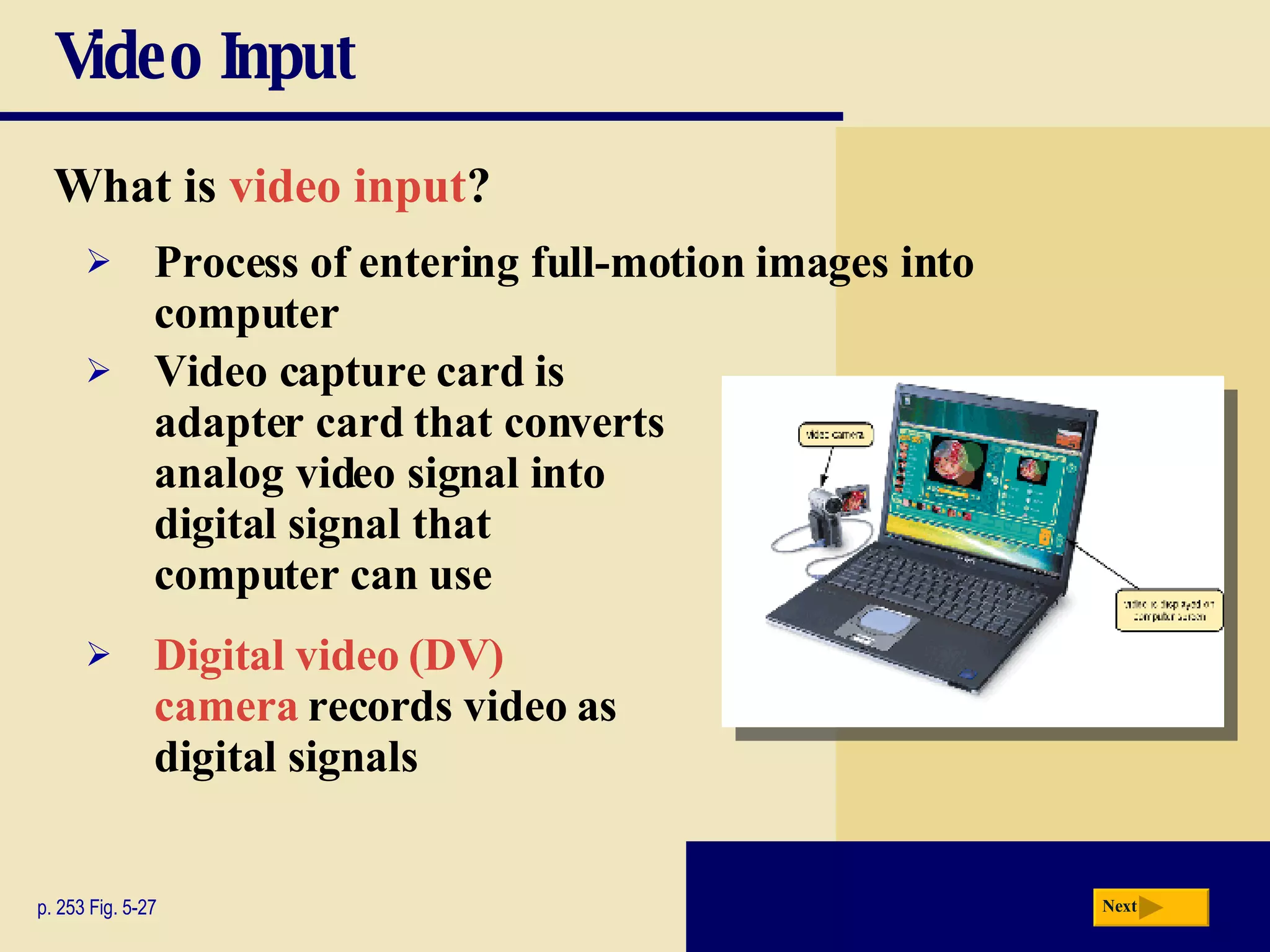 Video Input What is   video input ? p. 253 Fig. 5-27 Process of entering full-motion images into computer Video capture card   is adapter card that converts analog video signal into digital signal that computer can use Digital video (DV) camera   records video as digital signals Next 