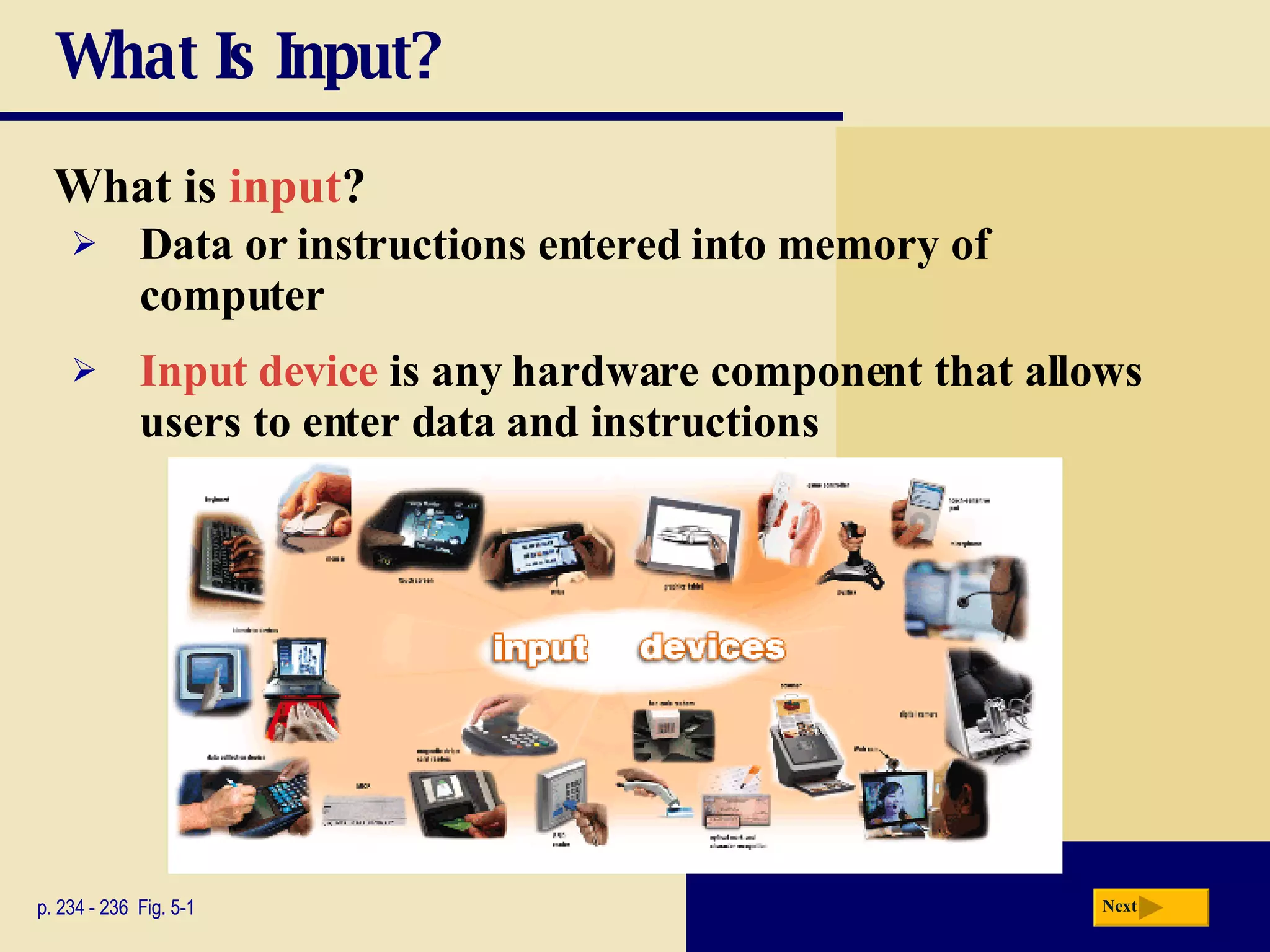 What Is Input? What is   input ? p. 234 - 236  Fig. 5-1 Input device  is any hardware component that allows users to enter data and instructions Data or instructions entered into memory of computer Next 