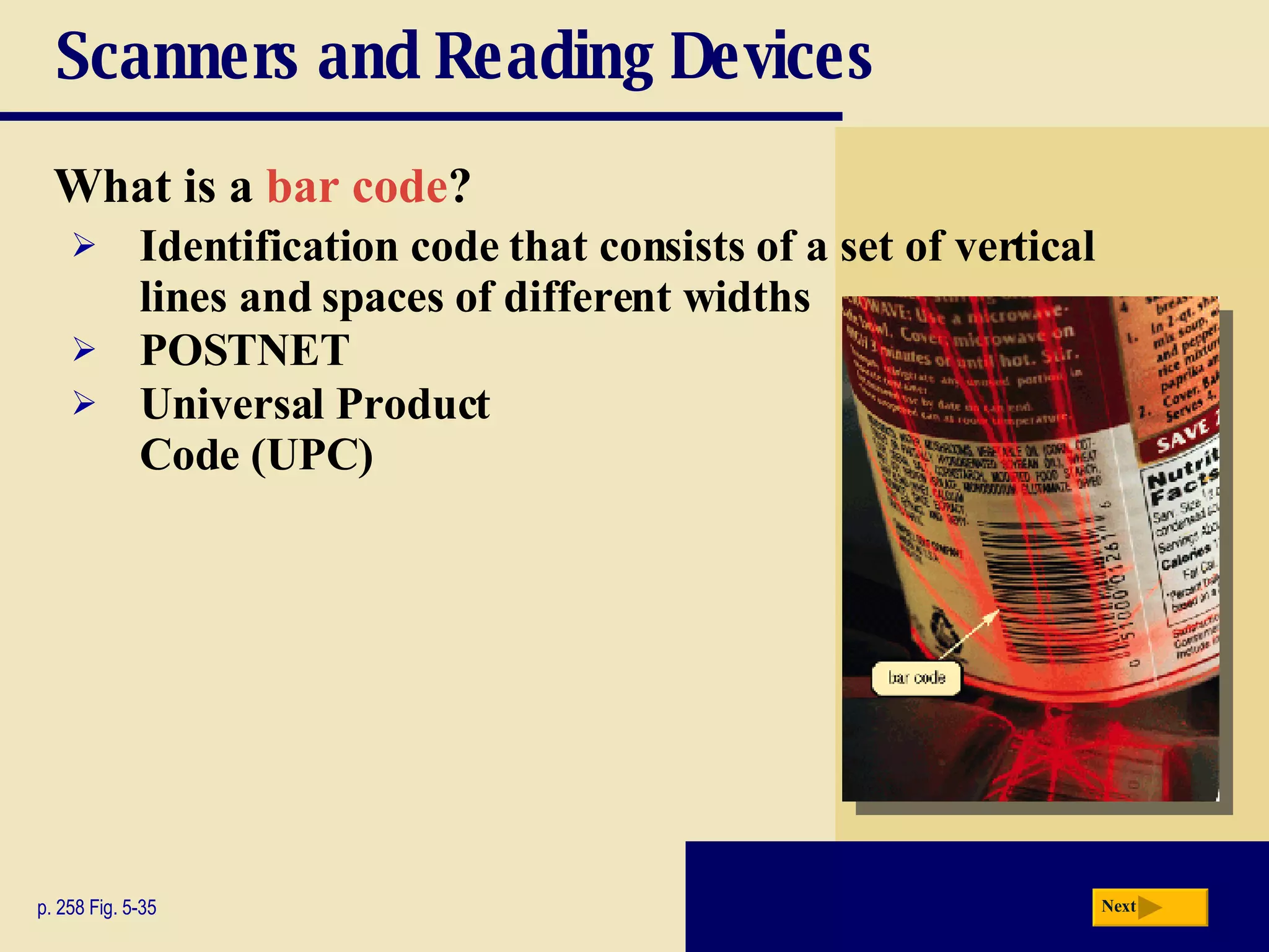 Scanners and Reading Devices What is a   bar code ? p. 258 Fig. 5-35 Identification code that consists of a set of vertical lines and spaces of different widths POSTNET Universal   Product   Code   (UPC) Next 
