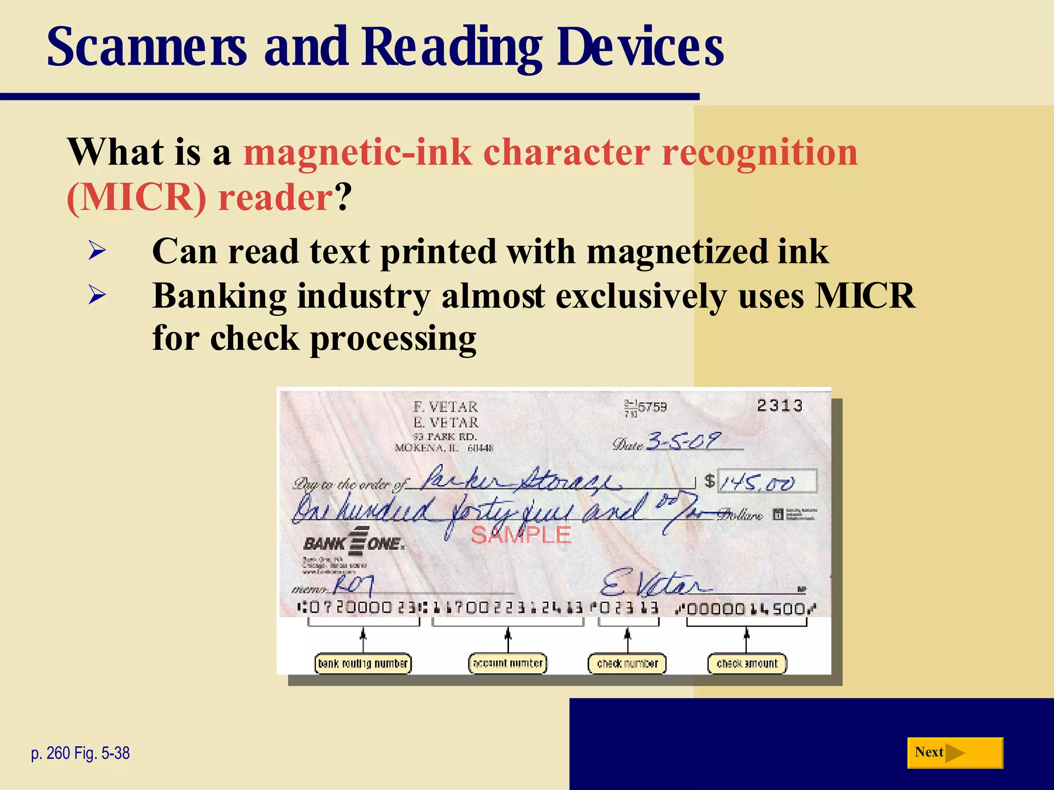 Scanners and Reading Devices What is a   magnetic-ink character recognition  (MICR) reader ? p. 260 Fig. 5-38 Can read text printed with magnetized ink Banking industry almost exclusively uses MICR for check processing Next 