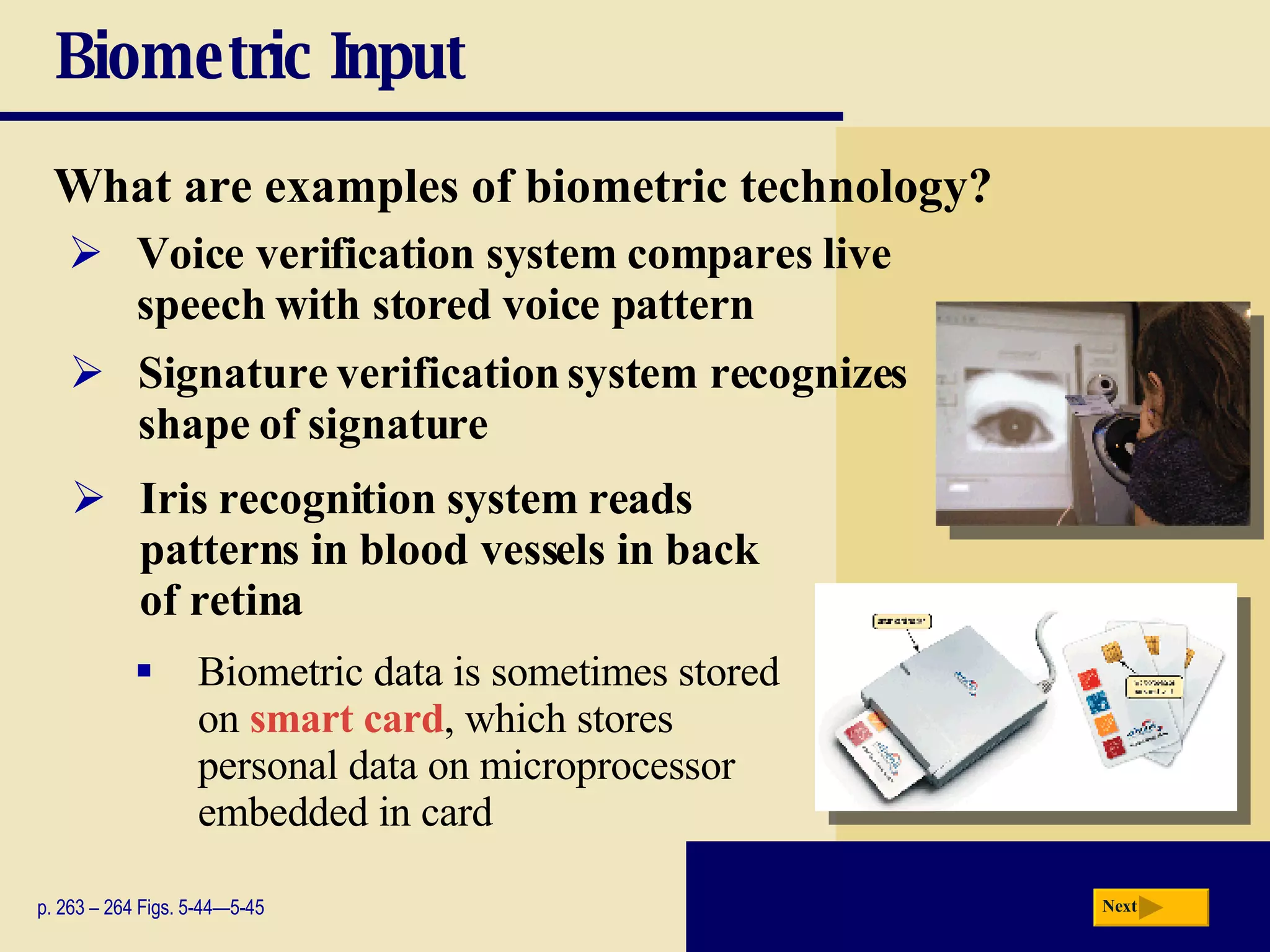 Biometric Input What are examples of biometric technology? p. 263 – 264 Figs. 5-44—5-45 Voice verification system compares live speech with stored voice pattern Signature verification system recognizes  shape of signature Iris recognition system   reads patterns in blood vessels in back of retina Biometric data is sometimes stored on  smart card , which stores personal data on microprocessor embedded in card Next 