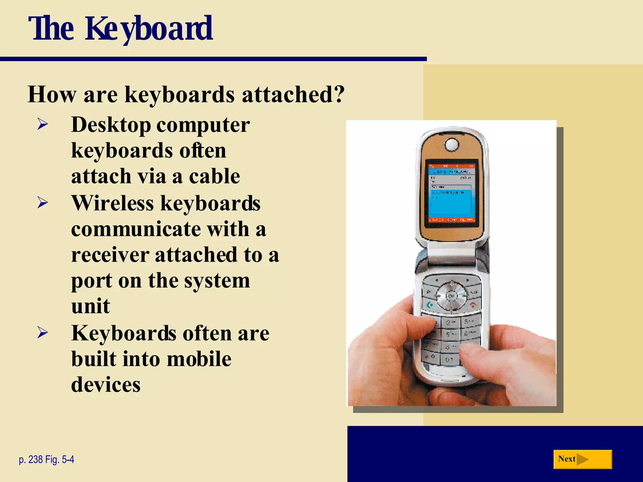 The Keyboard How are keyboards attached? p. 238 Fig. 5-4 Desktop computer keyboards often attach via a cable Wireless keyboards communicate with a receiver attached to a port on the system unit Keyboards often are built into mobile devices Next 