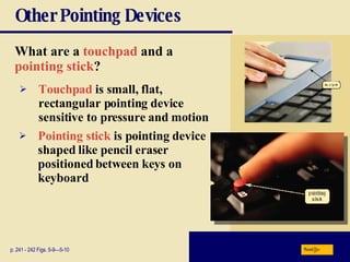 Other Pointing Devices What are a   touchpad   and a   pointing stick ?   p. 241 - 242 Figs. 5-9—5-10 Touchpad   is small, flat, rectangular pointing device sensitive to pressure and motion Pointing stick   is pointing device shaped like pencil eraser positioned between keys on keyboard Next 