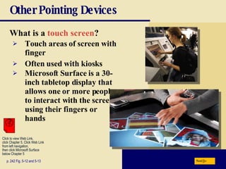 Other Pointing Devices What is a   touch screen ? p. 242 Fig. 5-12 and 5-13 Touch areas of screen with finger Often used with kiosks Microsoft Surface is a 30-inch tabletop display that allows one or more people to interact with the screen using their fingers or hands Next Click to view Web Link, click Chapter 5, Click Web Link from left navigation,  then click Microsoft Surface below Chapter 5  