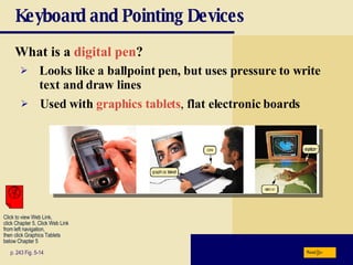 Keyboard and Pointing Devices What is a   digital pen ? p. 243 Fig. 5-14 Looks like a ballpoint pen, but uses pressure to write text and draw lines Used with   graphics tablets ,  flat electronic boards Next Click to view Web Link, click Chapter 5, Click Web Link from left navigation,  then click Graphics Tablets below Chapter 5 