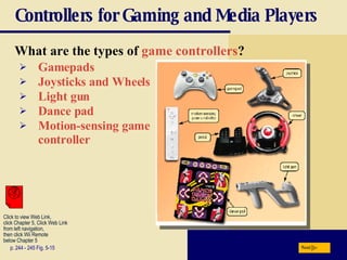 Controllers for Gaming and Media Players What are the types of  game controllers ? p. 244 - 245 Fig. 5-15 Gamepads Joysticks and Wheels Light gun Dance pad Motion-sensing game controller Next Click to view Web Link, click Chapter 5, Click Web Link from left navigation,  then click Wii Remote below Chapter 5  