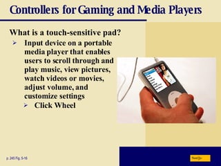 Controllers for Gaming and Media Players What is a   touch-sensitive pad? p. 245 Fig. 5-16 Input device on a portable media player that enables users to scroll through and play music, view pictures, watch videos or movies, adjust volume, and customize settings Click Wheel Next 