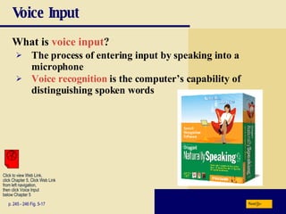 Voice Input What is  voice input ? p. 245 - 246 Fig. 5-17 The process of entering input by speaking into a microphone Voice recognition  is the computer’s capability of distinguishing spoken words Next Click to view Web Link, click Chapter 5, Click Web Link from left navigation,  then click Voice Input  below Chapter 5 