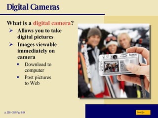 Digital Cameras What is a   digital camera ? p. 250 - 251 Fig. 5-24 Allows you to take  digital pictures Images viewable immediately on  camera Download to  computer Post pictures  to Web Next 