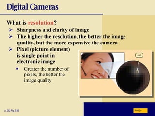 Digital Cameras What is   resolution ?  p. 252 Fig. 5-26 Sharpness and clarity of image The higher the resolution, the better the image quality, but the more expensive the camera Pixel   (picture   element)  is single point in  electronic image Greater the number of  pixels, the better the  image quality Next 