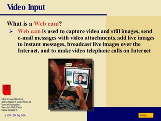 Video Input What is a   Web cam ? p. 253 - 254 Fig. 5-28 Web cam  is used to capture video and still images, send e-mail messages with video attachments, add live images to instant messages, broadcast live images over the Internet, and to make video telephone calls on Internet Next Click to view Web Link, click Chapter 5, Click Web Link from left navigation,  then click Web Cams below Chapter 5 