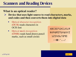 Scanners and Reading Devices What is an   optical reader? p. 257 Fig. 5-32 O ptical  c haracter  r ecognition   (OCR)   reads characters in  OCR font O ptical  m ark  r ecognition   (OMR)  reads hand-drawn pencil marks, such as small circles Device that uses light source to read characters, marks, and codes and then converts them into digital data Next 